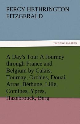 A Day's Tour a Journey Through France and Belgium by Calais, Tournay, Orchies, Douai, Arras, Bethune, Lille, Comines, Ypres, Hazebrouck, Berg - Fitzgerald, Percy Hethrington