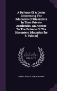 A Defence Of A Letter Concerning The Education Of Dissenters In Their Private Academies, An Answer To The Defence Of The Dissenters Education [by S. Palmer]