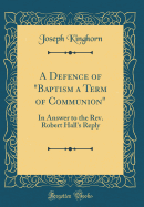 A Defence of "baptism a Term of Communion": In Answer to the Rev. Robert Hall's Reply (Classic Reprint)