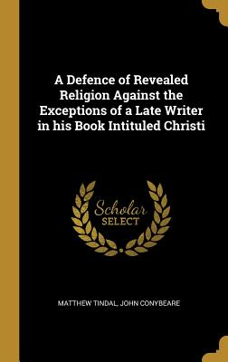 A Defence of Revealed Religion Against the Exceptions of a Late Writer in his Book Intituled Christi - Tindal, Matthew, and Conybeare, John