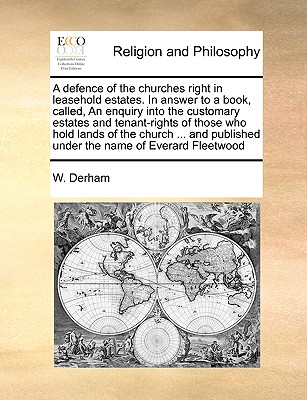 A Defence of the Churches Right in Leasehold Estates. in Answer to a Book, Called, an Enquiry Into the Customary Estates and Tenant-Rights of Those Who Hold Lands of the Church ... and Published Under the Name of Everard Fleetwood, ... by W. Derham, ... - Derham, William