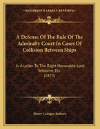 A Defense of the Rule of the Admiralty Court in Cases of Collision Between Ships: In a Letter to the Right Honorable Lord Selborne, Etc. (1873)