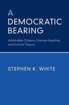 A Democratic Bearing: Admirable Citizens, Uneven Injustice, and Critical Theory - White, Stephen K.