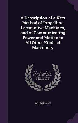 A Description of a New Method of Propelling Locomotive Machines, and of Communicating Power and Motion to All Other Kinds of Machinery - Mann, William