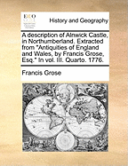 A Description of Alnwick Castle, in Northumberland. Extracted From "Antiquities of England and Wales, by Francis Grose, Esq." In vol. III. Quarto. 1776