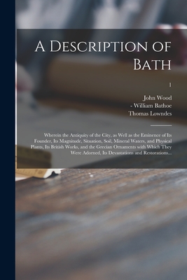 A Description of Bath: Wherein the Antiquity of the City, as Well as the Eminence of Its Founder, Its Magnitude, Situation, Soil, Mineral Waters, and Physical Plants, Its British Works, and the Grecian Ornaments With Which They Were Adorned, Its...; 1 - Wood, John 1704-1754, and Bathoe, William -1768 (Creator), and Lowndes, Thomas 1719-1784