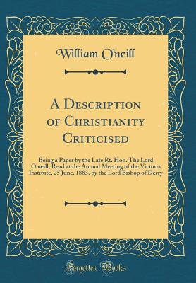 A Description of Christianity Criticised: Being a Paper by the Late Rt. Hon. the Lord O'Neill, Read at the Annual Meeting of the Victoria Institute, 25 June, 1883, by the Lord Bishop of Derry (Classic Reprint) - O'Neill, William