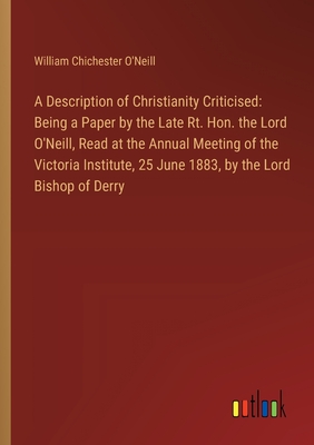 A Description of Christianity Criticised: Being a Paper by the Late Rt. Hon. the Lord O'Neill, Read at the Annual Meeting of the Victoria Institute, 25 June 1883, by the Lord Bishop of Derry - O'Neill, William Chichester