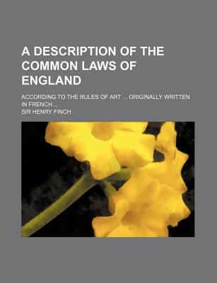 A Description Of The Common Laws Of England: According To The Rules Of Art ... Originally Written In French - Finch, Henry, Sir