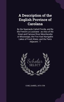 A Description of the English Province of Carolana: By the Spaniards Called Florida, and By the French La Louisiane: as Also of the Great and Famous River Meschacebe or Mississippi, the Five Vast Navigable Lakes of Fresh Water, and the Parts Adjacent: T - Coxe, Daniel