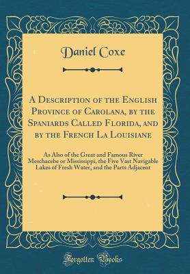 A Description of the English Province of Carolana, by the Spaniards Called Florida, and by the French La Louisiane: As Also of the Great and Famous River Meschacebe or Mississippi, the Five Vast Navigable Lakes of Fresh Water, and the Parts Adjacent - Coxe, Daniel