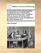 A Description of the Selenographia: An Apparatus for Exhibiting the Phenomena of the Moon. Together with an Account of Some of the Purposes Which It May Be Applied To. by John Russell, R.a