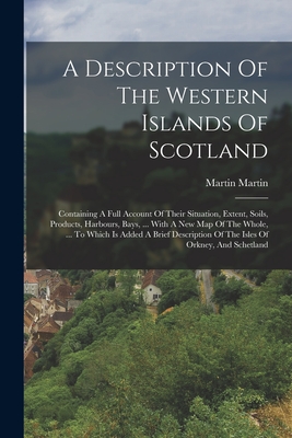 A Description Of The Western Islands Of Scotland: Containing A Full Account Of Their Situation, Extent, Soils, Products, Harbours, Bays, ... With A New Map Of The Whole, ... To Which Is Added A Brief Description Of The Isles Of Orkney, And Schetland - Martin, Martin