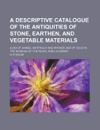 A Descriptive Catalogue of the Antiquities of Stone, Earthen, and Vegetable Materials; Also of Animal Materials and Bronze and of Gold in the Museum of the Royal Irish Academy