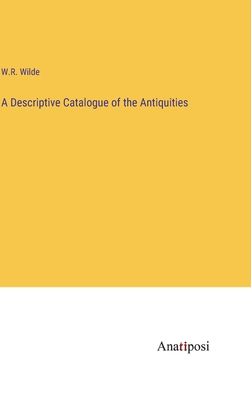 A Descriptive Catalogue of the Antiquities - Wilde, W R