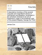 A Descriptive Inventory of the Several Exquisite and Magnificent Pieces of Mechanism and Jewellery, Comprised in the Schedule Annexed to an Act of Parliament, Made in the Thirteenth Year of His Present Majesty, George the Third. - Cox, James