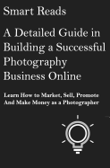 A Detailed Guide in Building a Successful Photography Business Online: Learn How to Market, Sell, Promote and Make Money as a Photographer