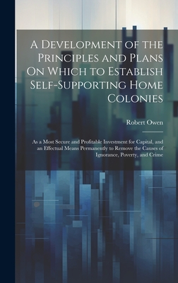 A Development of the Principles and Plans On Which to Establish Self-Supporting Home Colonies: As a Most Secure and Profitable Investment for Capital, and an Effectual Means Permanently to Remove the Causes of Ignorance, Poverty, and Crime - Owen, Robert