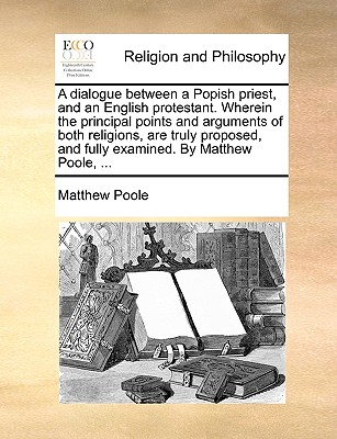 A Dialogue Between a Popish Priest, and an English Protestant. Wherein the Principal Points and Arguments of Both Religions, Are Truly Proposed, and Fully Examined. by Matthew Poole, ... - Poole, Matthew