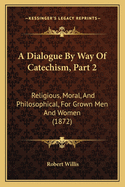 A Dialogue By Way Of Catechism, Part 2: Religious, Moral, And Philosophical, For Grown Men And Women (1872)