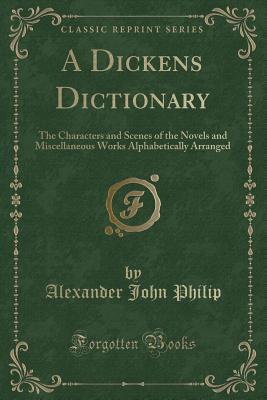 A Dickens Dictionary: The Characters and Scenes of the Novels and Miscellaneous Works Alphabetically Arranged (Classic Reprint) - Philip, Alexander John