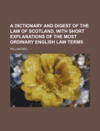 A Dictionary and Digest of the Law of Scotland, with Short Explanations of the Most Ordinary English Law Terms - Bell, William