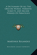 A Dictionary Of All The Obscure Words, Hermetic Subjects, and Arcane Phrases Of Paracelsus