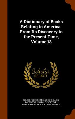 A Dictionary of Books Relating to America, From Its Discovery to the Present Time, Volume 18 - Eames, Wilberforce, and Sabin, Joseph, and Vail, Robert William Glenroie