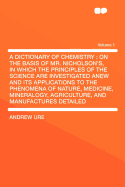 A Dictionary of Chemistry: On the Basis of Mr. Nicholson's, in Which the Principles of the Science Are Investigated Anew and Its Applications to