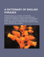 A Dictionary of English Phrases; Phraseological Allusions, Catchwords, Stereotyped Modes of Speech and Metaphors, Nicknames, Sobriquets, Derivations from Personal Names, Etc., with Explanations and Thousands of Exact References to Their Sources or Early U
