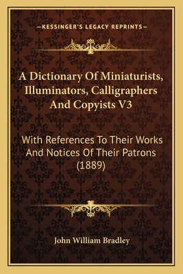 A Dictionary Of Miniaturists, Illuminators, Calligraphers And Copyists V3: With References To Their Works And Notices Of Their Patrons (1889) - Bradley, John William (Editor)