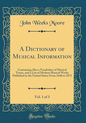 A Dictionary of Musical Information, Vol. 1 of 3: Containing Also a Vocabulary of Musical Terms, and a List of Modern Musical Works Published in the United States from 1640 to 1875 (Classic Reprint) - Moore, John Weeks