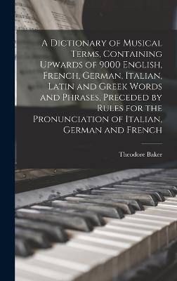 A Dictionary of Musical Terms, Containing Upwards of 9000 English, French, German, Italian, Latin and Greek Words and Phrases, Preceded by Rules for the Pronunciation of Italian, German and French - Baker, Theodore