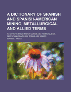 A Dictionary of Spanish and Spanish-American Mining, Metallurgical and Allied Terms: To Whichs Some Porutguese and Portuguese-American (Brazilian) Terms Are Added