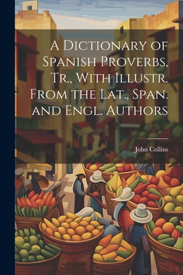 A Dictionary of Spanish Proverbs, Tr., With Illustr. From the Lat., Span. and Engl. Authors - Collins, John