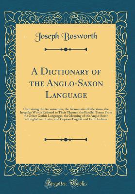 A Dictionary of the Anglo-Saxon Language: Containing the Accentuation, the Grammatical Inflections, the Irregular Words Referred to Their Themes, the Parallel Terms from the Other Gothic Languages, the Meaning of the Anglo-Saxon in English and Latin, and - Bosworth, Joseph