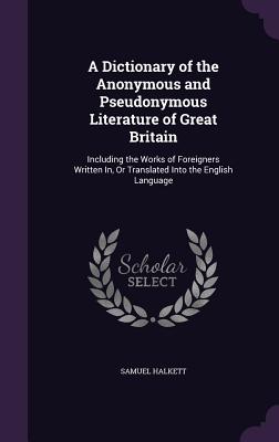 A Dictionary of the Anonymous and Pseudonymous Literature of Great Britain: Including the Works of Foreigners Written In, Or Translated Into the English Language - Halkett, Samuel