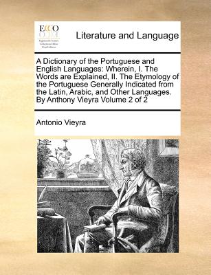 A Dictionary of the Portuguese and English Languages: Wherein, I. the Words Are Explained, II. the Etymology of the Portuguese Generally Indicated from the Latin, Arabic, and Other Languages. by Anthony Vieyra Volume 2 of 2 - Vieyra, Antonio