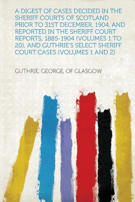 A Digest of Cases Decided in the Sheriff Courts of Scotland Prior to 31st December, 1904, and Reported in the Sheriff Court Reports, 1885-1904 (Volumes 1 to 20), and Guthrie's Select Sheriff Court Cases (Volumes 1 and 2) - Glasgow, Guthrie George of (Creator)