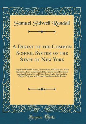 A Digest of the Common School System of the State of New York: Together with the Forms, Instructions, and Decisions of the Superintendent, an Abstract of the Various Local Provisions Applicable to the Several Cities &c., and a Sketch of the Origin, Progre - Randall, Samuel Sidwell