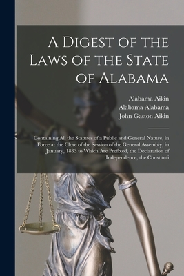 A Digest of the Laws of the State of Alabama: Containing All the Statutes of a Public and General Nature, in Force at the Close of the Session of the General Assembly, in January, 1833 to Which Are Prefixed, the Declaration of Independence, the Constituti - Aikin, John Gaston, and Aikin, Alabama, and Alabama, Alabama