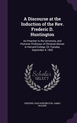 A Discourse at the Induction of the Rev. Frederic D. Huntington: As Preacher to the University, and Plummer Professor of Christian Morals in Harvard College, On Tuesday, September 4, 1855 - Huntington, Frederic Dan, and Walker, James