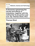 A Discourse Concerning the Causes and Effects of Corpulency: Together with the Method for Its Prevention and Cure. by Thoams Short, M.D. the Second Edition