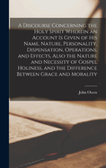 A Discourse Concerning the Holy Spirit Wherein an Account is Given of His Name, Nature, Personality, Dispensation, Operations, and Effects, Also the Nature and Necessity of Gospel Holiness, and the Difference Between Grace and Morality