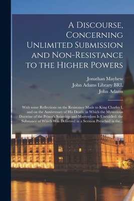 A Discourse, Concerning Unlimited Submission and Non-resistance to the Higher Powers: With Some Reflections on the Resistance Made to King Charles I, and on the Anniversary of His Death: in Which the Mysterious Doctrine of the Prince's Saintship And... - Mayhew, Jonathan 1720-1766, and John Adams Library (Boston Public Lib (Creator), and Adams, John 1735-1826 (Creator)