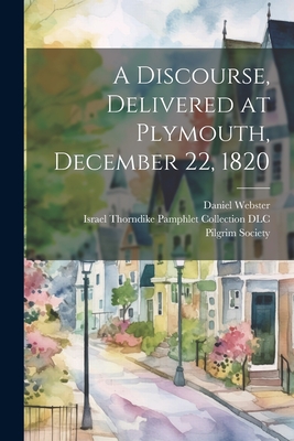 A Discourse, Delivered at Plymouth, December 22, 1820 - Webster, Daniel, and Israel Thorndike Pamphlet Collection (Creator), and Pilgrim Society (Plymouth, Mass ) (Creator)