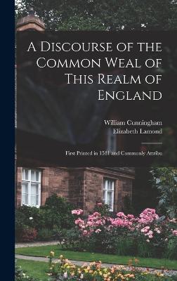 A Discourse of the Common Weal of This Realm of England: First Printed in 1581 and Commonly Attribu - Cunningham, William, and Lamond, Elizabeth