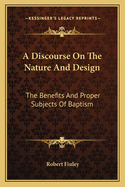 A Discourse On The Nature And Design: The Benefits And Proper Subjects Of Baptism