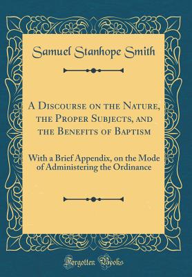 A Discourse on the Nature, the Proper Subjects, and the Benefits of Baptism: With a Brief Appendix, on the Mode of Administering the Ordinance (Classic Reprint) - Smith, Samuel Stanhope