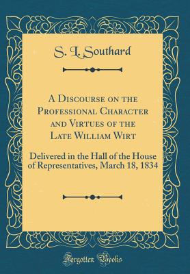 A Discourse on the Professional Character and Virtues of the Late William Wirt: Delivered in the Hall of the House of Representatives, March 18, 1834 (Classic Reprint) - Southard, S L